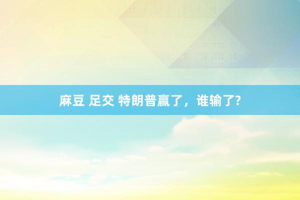麻豆 足交 特朗普赢了，谁输了?