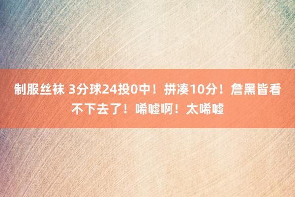 制服丝袜 3分球24投0中！拼凑10分！詹黑皆看不下去了！唏嘘啊！太唏嘘