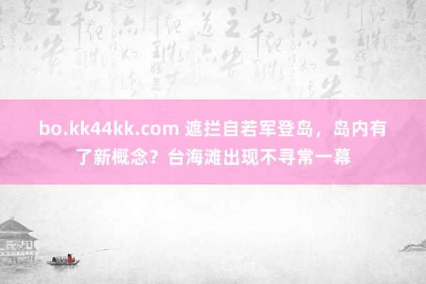 bo.kk44kk.com 遮拦自若军登岛，岛内有了新概念？台海滩出现不寻常一幕