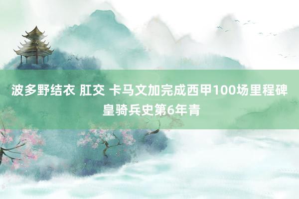 波多野结衣 肛交 卡马文加完成西甲100场里程碑 皇骑兵史第6年青