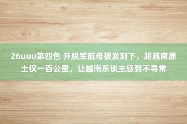 26uuu第四色 开脱军航母被发刻下，距越南原土仅一百公里，让越南东谈主感到不寻常