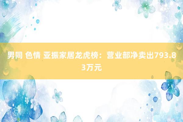 男同 色情 亚振家居龙虎榜：营业部净卖出793.83万元