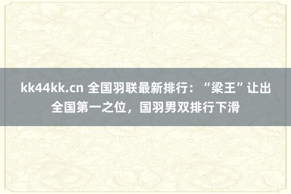 kk44kk.cn 全国羽联最新排行：“梁王”让出全国第一之位，国羽男双排行下滑