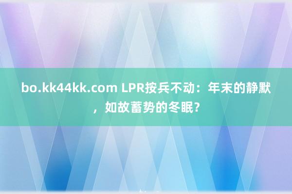 bo.kk44kk.com LPR按兵不动：年末的静默，如故蓄势的冬眠？