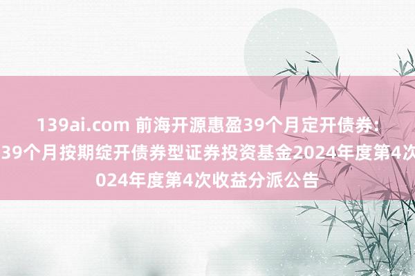139ai.com 前海开源惠盈39个月定开债券: 前海开源惠盈39个月按期绽开债券型证券投资基金2024年度第4次收益分派公告