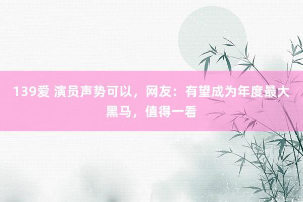 139爱 演员声势可以，网友：有望成为年度最大黑马，值得一看