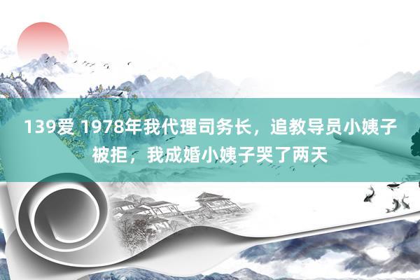 139爱 1978年我代理司务长，追教导员小姨子被拒，我成婚小姨子哭了两天