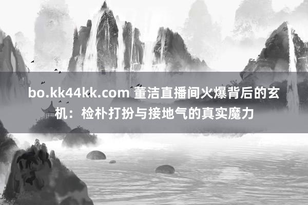 bo.kk44kk.com 董洁直播间火爆背后的玄机：检朴打扮与接地气的真实魔力