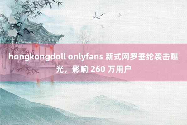 hongkongdoll onlyfans 新式网罗垂纶袭击曝光，影响 260 万用户