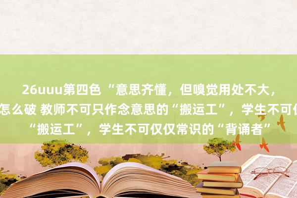 26uuu第四色 “意思齐懂，但嗅觉用处不大，难以付诸履行”怪圈怎么破 教师不可只作念意思的“搬运工”，学生不可仅仅常识的“背诵者”