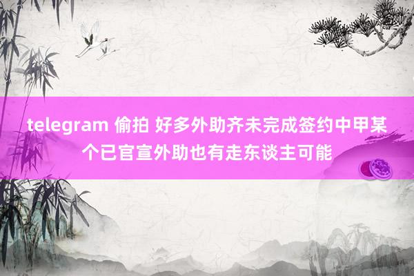 telegram 偷拍 好多外助齐未完成签约中甲某个已官宣外助也有走东谈主可能