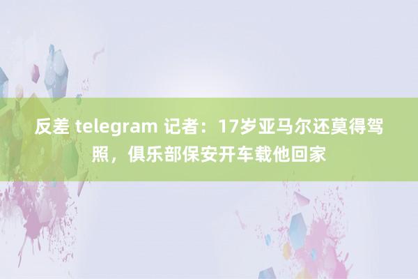 反差 telegram 记者：17岁亚马尔还莫得驾照，俱乐部保安开车载他回家