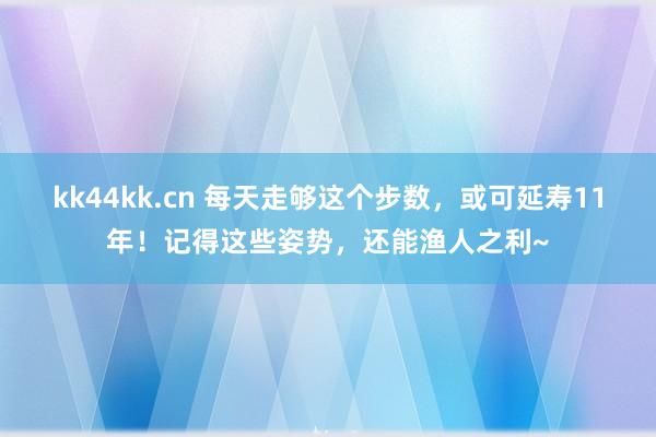 kk44kk.cn 每天走够这个步数，或可延寿11年！记得这些姿势，还能渔人之利~