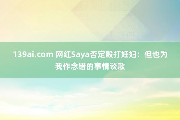 139ai.com 网红Saya否定殴打妊妇：但也为我作念错的事情谈歉