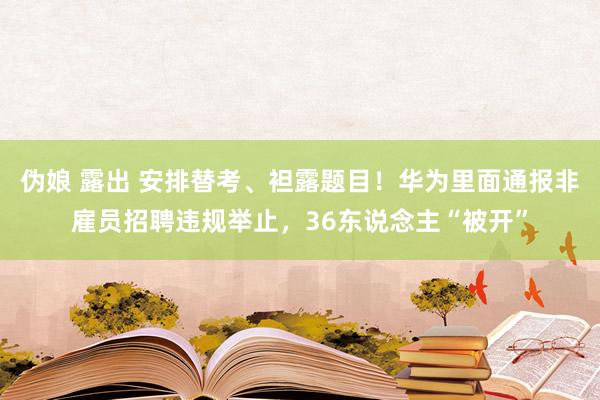 伪娘 露出 安排替考、袒露题目！华为里面通报非雇员招聘违规举止，36东说念主“被开”