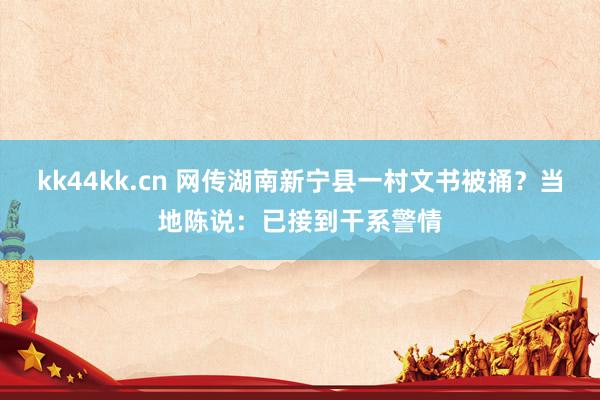 kk44kk.cn 网传湖南新宁县一村文书被捅？当地陈说：已接到干系警情