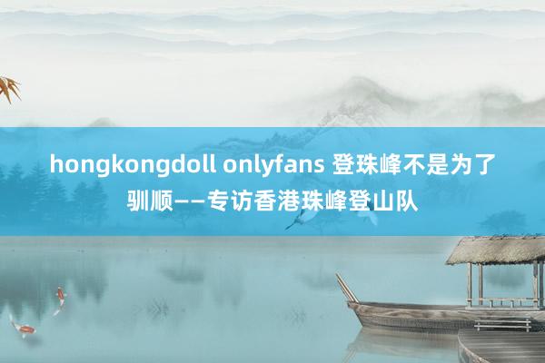 hongkongdoll onlyfans 登珠峰不是为了驯顺——专访香港珠峰登山队