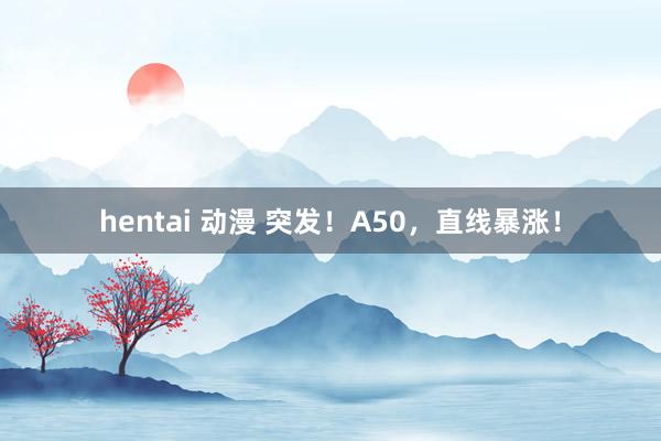 hentai 动漫 突发！A50，直线暴涨！