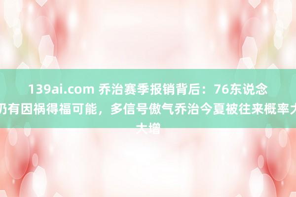 139ai.com 乔治赛季报销背后：76东说念主仍有因祸得福可能，多信号傲气乔治今夏被往来概率大增