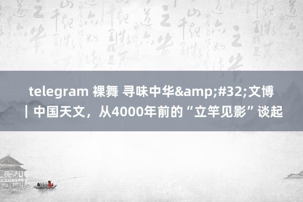 telegram 裸舞 寻味中华&#32;文博｜中国天文，从4000年前的“立竿见影”谈起