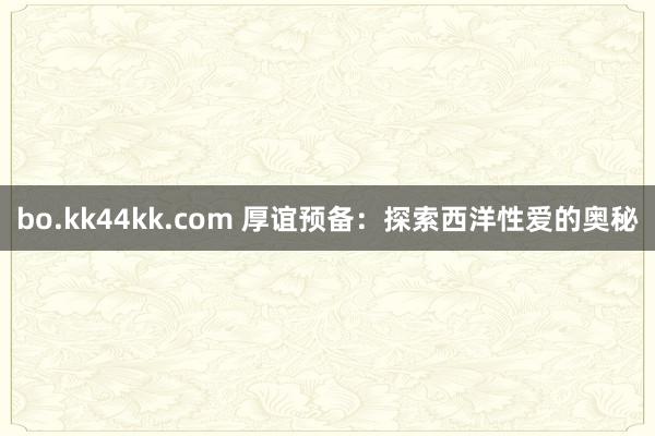 bo.kk44kk.com 厚谊预备：探索西洋性爱的奥秘