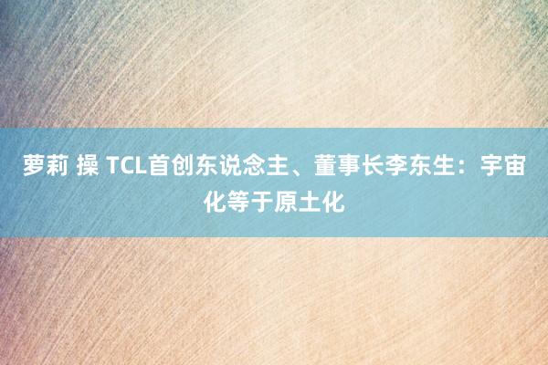 萝莉 操 TCL首创东说念主、董事长李东生：宇宙化等于原土化