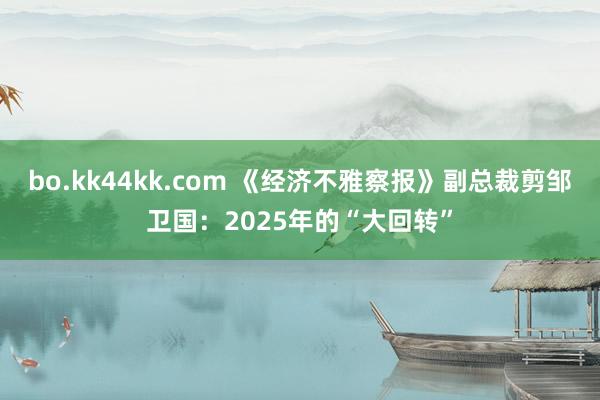 bo.kk44kk.com 《经济不雅察报》副总裁剪邹卫国：2025年的“大回转”