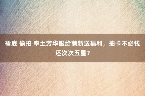 裙底 偷拍 率土芳华服给萌新送福利，抽卡不必钱还次次五星？