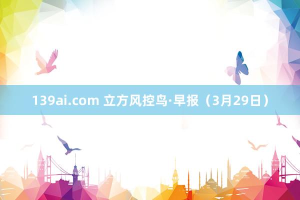 139ai.com 立方风控鸟·早报（3月29日）