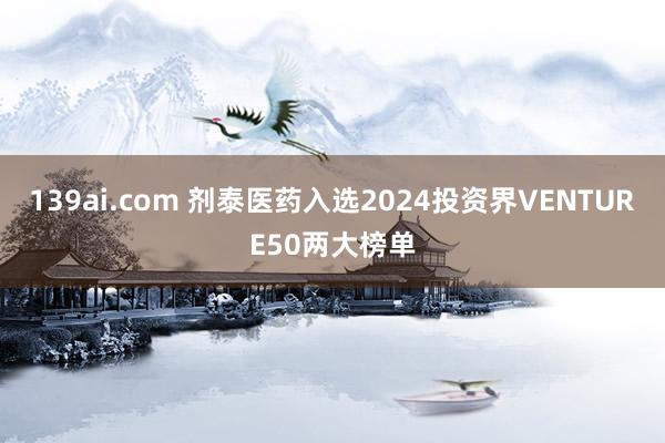 139ai.com 剂泰医药入选2024投资界VENTURE50两大榜单