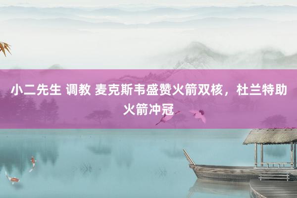 小二先生 调教 麦克斯韦盛赞火箭双核，杜兰特助火箭冲冠