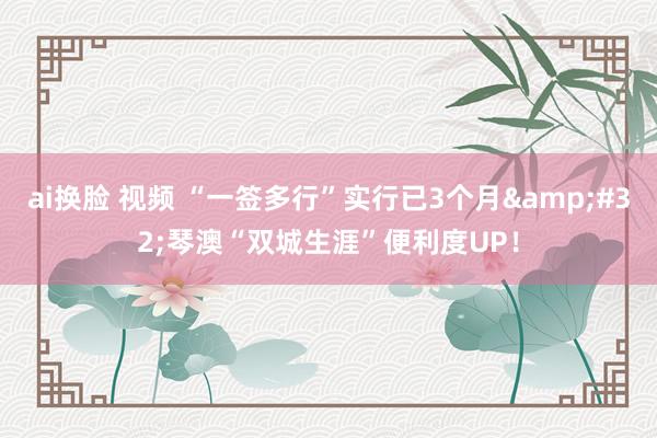 ai换脸 视频 “一签多行”实行已3个月&#32;琴澳“双城生涯”便利度UP！