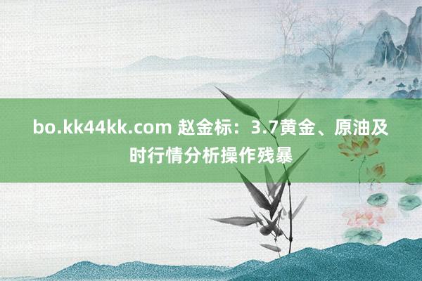 bo.kk44kk.com 赵金标：3.7黄金、原油及时行情分析操作残暴