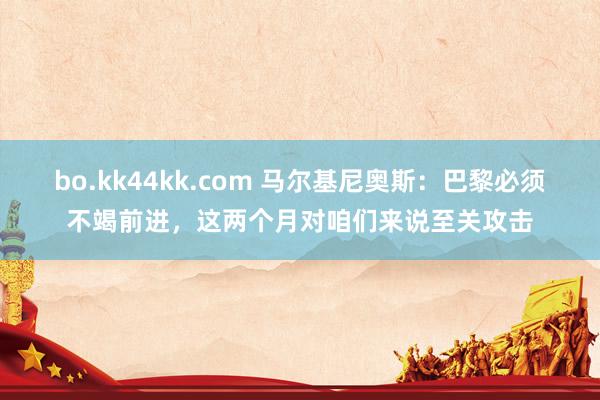 bo.kk44kk.com 马尔基尼奥斯：巴黎必须不竭前进，这两个月对咱们来说至关攻击