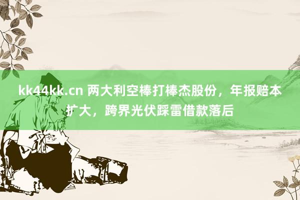 kk44kk.cn 两大利空棒打棒杰股份，年报赔本扩大，跨界光伏踩雷借款落后
