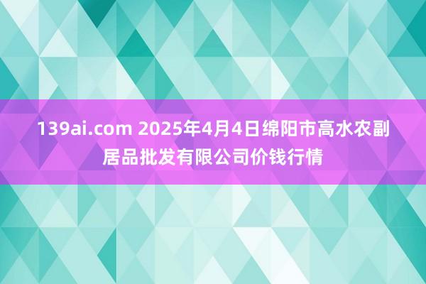 139ai.com 2025年4月4日绵阳市高水农副居品批发有限公司价钱行情