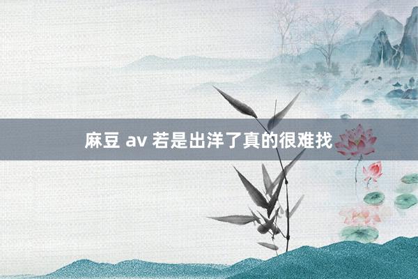 麻豆 av 若是出洋了真的很难找