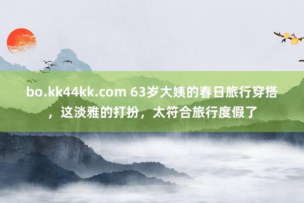 bo.kk44kk.com 63岁大姨的春日旅行穿搭，这淡雅的打扮，太符合旅行度假了