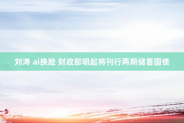 刘涛 ai换脸 财政部明起将刊行两期储蓄国债