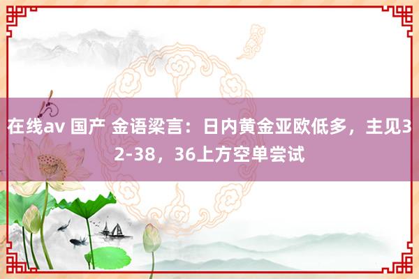 在线av 国产 金语梁言：日内黄金亚欧低多，主见32-38，36上方空单尝试