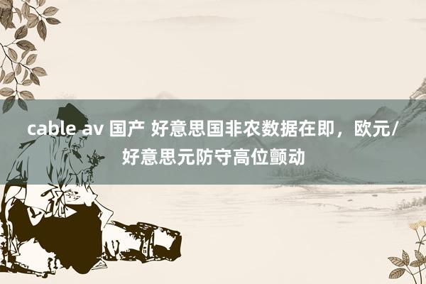 cable av 国产 好意思国非农数据在即，欧元/好意思元防守高位颤动