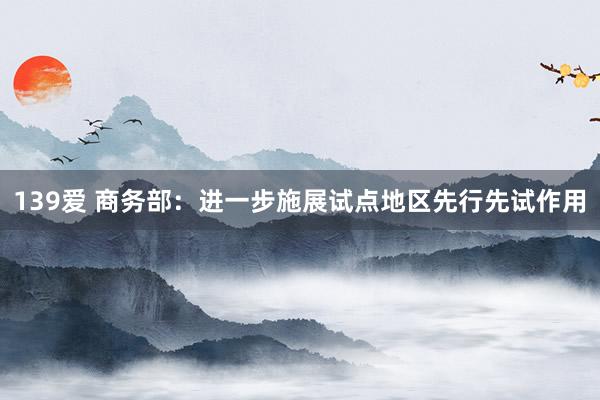 139爱 商务部：进一步施展试点地区先行先试作用