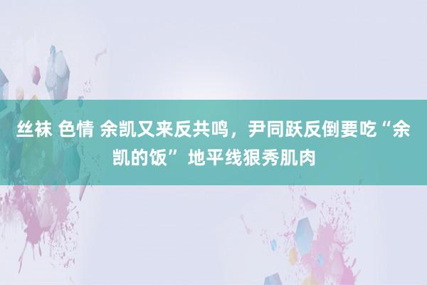 丝袜 色情 余凯又来反共鸣，尹同跃反倒要吃“余凯的饭” 地平线狠秀肌肉