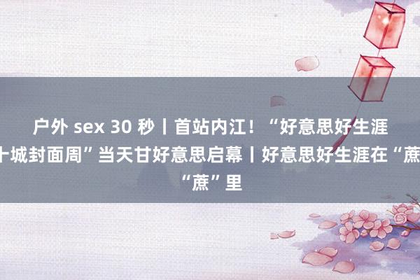 户外 sex 30 秒丨首站内江！“好意思好生涯节·十城封面周”当天甘好意思启幕丨好意思好生涯在“蔗”里
