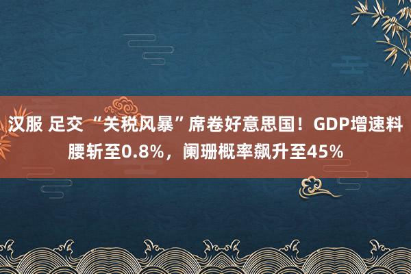 汉服 足交 “关税风暴”席卷好意思国！GDP增速料腰斩至0.8%，阑珊概率飙升至45%