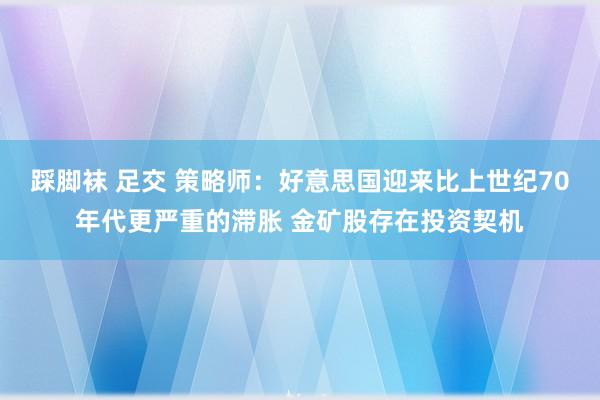 踩脚袜 足交 策略师：好意思国迎来比上世纪70年代更严重的滞胀 金矿股存在投资契机