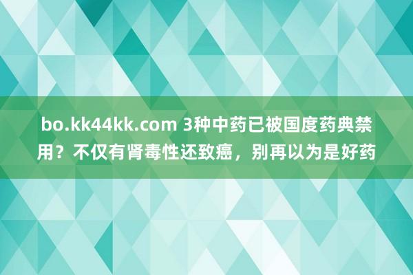 bo.kk44kk.com 3种中药已被国度药典禁用？不仅有肾毒性还致癌，别再以为是好药