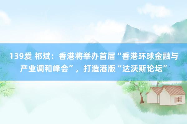 139爱 祁斌：香港将举办首届“香港环球金融与产业调和峰会”，打造港版“达沃斯论坛”