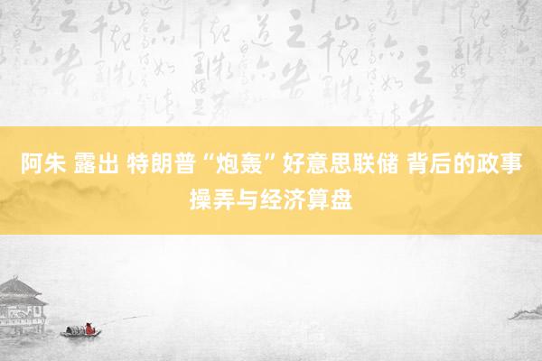 阿朱 露出 特朗普“炮轰”好意思联储 背后的政事操弄与经济算盘