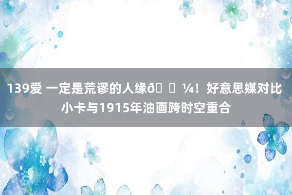 139爱 一定是荒谬的人缘🖼！好意思媒对比 小卡与1915年油画跨时空重合